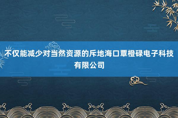 不仅能减少对当然资源的斥地海口覃橙碌电子科技有限公司