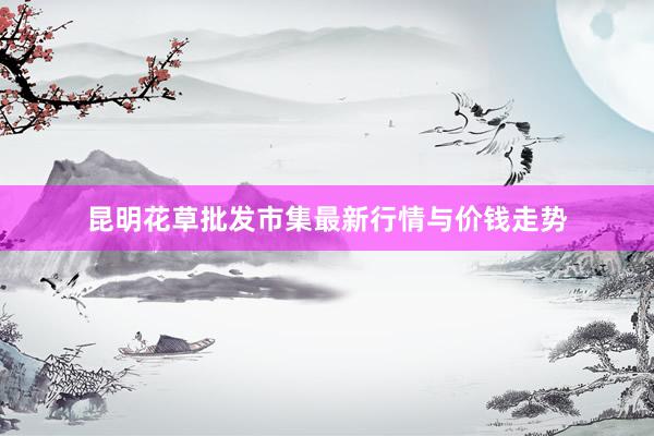 昆明花草批发市集最新行情与价钱走势